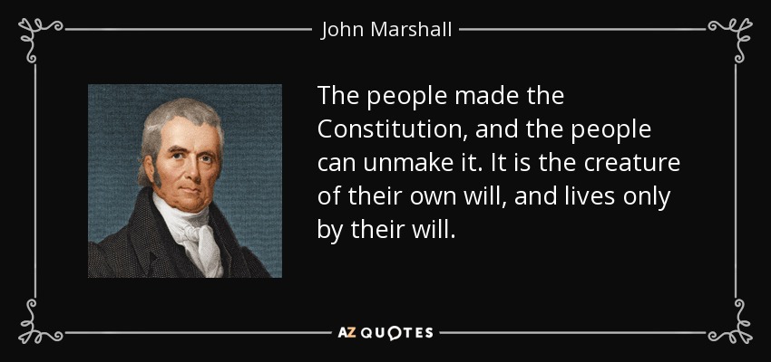 The people made the Constitution, and the people can unmake it. It is the creature of their own will, and lives only by their will. - John Marshall