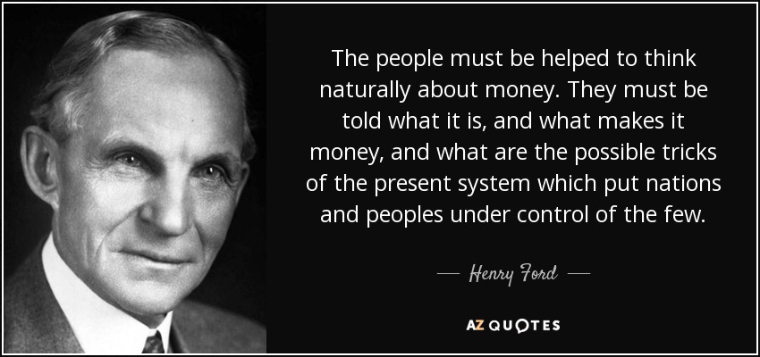 The people must be helped to think naturally about money. They must be told what it is, and what makes it money, and what are the possible tricks of the present system which put nations and peoples under control of the few. - Henry Ford