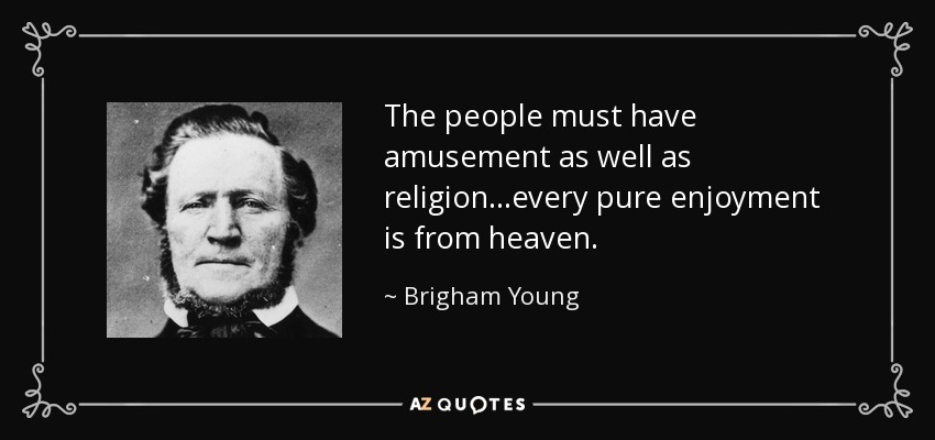 The people must have amusement as well as religion...every pure enjoyment is from heaven. - Brigham Young