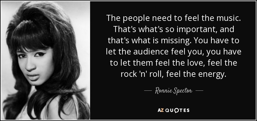 The people need to feel the music. That's what's so important, and that's what is missing. You have to let the audience feel you, you have to let them feel the love, feel the rock 'n' roll, feel the energy. - Ronnie Spector