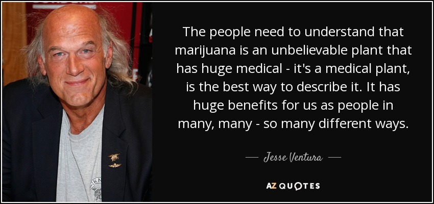 The people need to understand that marijuana is an unbelievable plant that has huge medical - it's a medical plant, is the best way to describe it. It has huge benefits for us as people in many, many - so many different ways. - Jesse Ventura