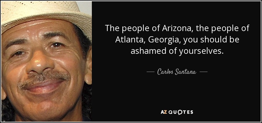 The people of Arizona, the people of Atlanta, Georgia, you should be ashamed of yourselves. - Carlos Santana