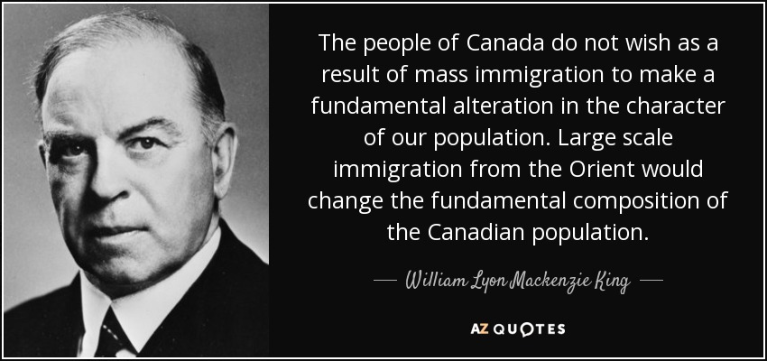The people of Canada do not wish as a result of mass immigration to make a fundamental alteration in the character of our population. Large scale immigration from the Orient would change the fundamental composition of the Canadian population. - William Lyon Mackenzie King