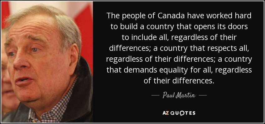 The people of Canada have worked hard to build a country that opens its doors to include all, regardless of their differences; a country that respects all, regardless of their differences; a country that demands equality for all, regardless of their differences. - Paul Martin