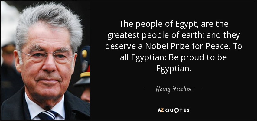The people of Egypt, are the greatest people of earth; and they deserve a Nobel Prize for Peace. To all Egyptian: Be proud to be Egyptian. - Heinz Fischer