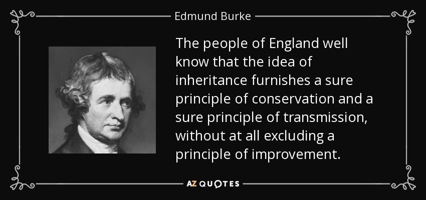 The people of England well know that the idea of inheritance furnishes a sure principle of conservation and a sure principle of transmission, without at all excluding a principle of improvement. - Edmund Burke