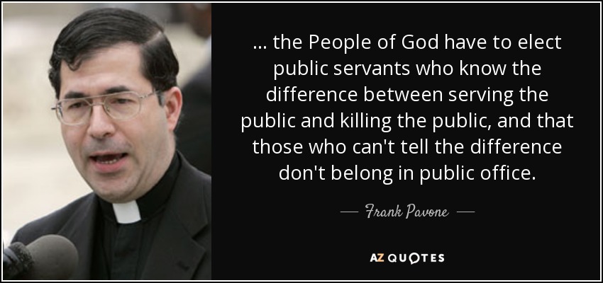 ... the People of God have to elect public servants who know the difference between serving the public and killing the public, and that those who can't tell the difference don't belong in public office. - Frank Pavone