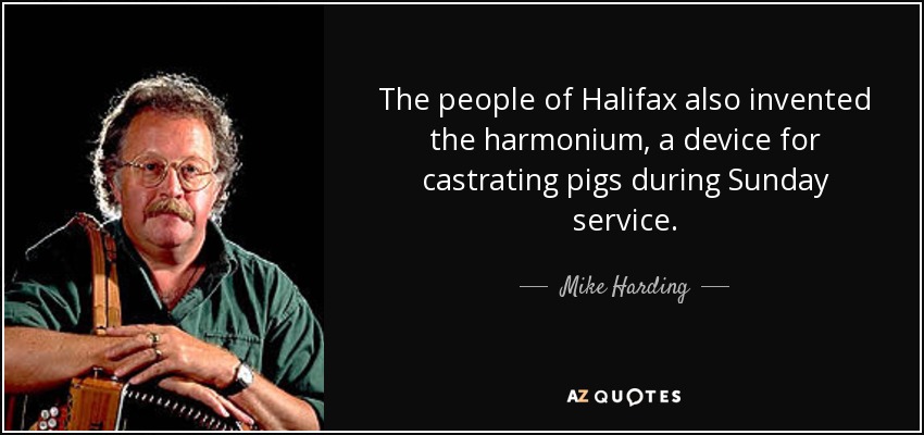 The people of Halifax also invented the harmonium, a device for castrating pigs during Sunday service. - Mike Harding