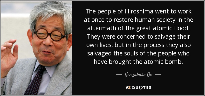 The people of Hiroshima went to work at once to restore human society in the aftermath of the great atomic flood. They were concerned to salvage their own lives, but in the process they also salvaged the souls of the people who have brought the atomic bomb. - Kenzaburo Oe