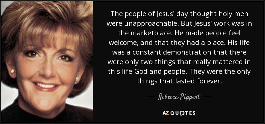 The people of Jesus' day thought holy men were unapproachable. But Jesus' work was in the marketplace. He made people feel welcome, and that they had a place. His life was a constant demonstration that there were only two things that really mattered in this life-God and people. They were the only things that lasted forever. - Rebecca Pippert