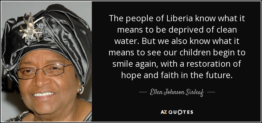 The people of Liberia know what it means to be deprived of clean water. But we also know what it means to see our children begin to smile again, with a restoration of hope and faith in the future. - Ellen Johnson Sirleaf