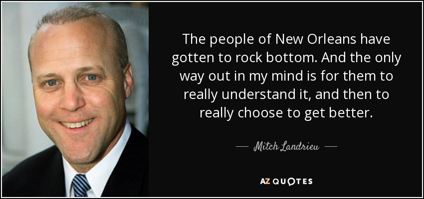 The people of New Orleans have gotten to rock bottom. And the only way out in my mind is for them to really understand it, and then to really choose to get better. - Mitch Landrieu