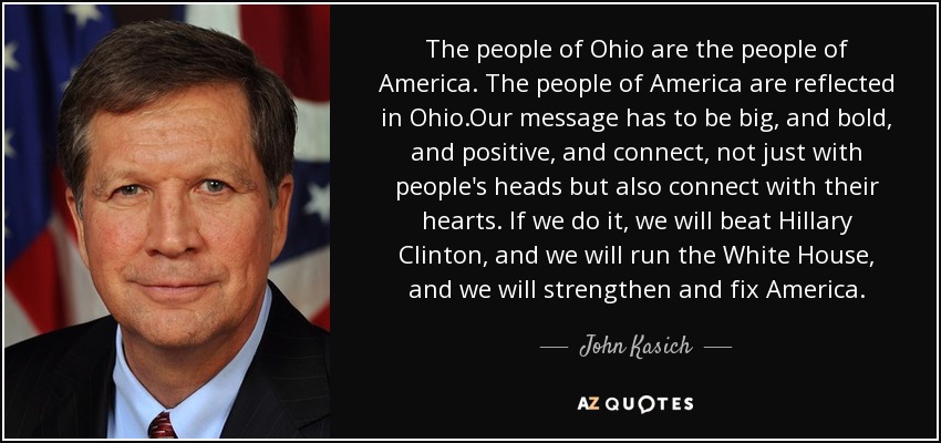 The people of Ohio are the people of America. The people of America are reflected in Ohio.Our message has to be big, and bold, and positive, and connect, not just with people's heads but also connect with their hearts. If we do it, we will beat Hillary Clinton, and we will run the White House, and we will strengthen and fix America. - John Kasich