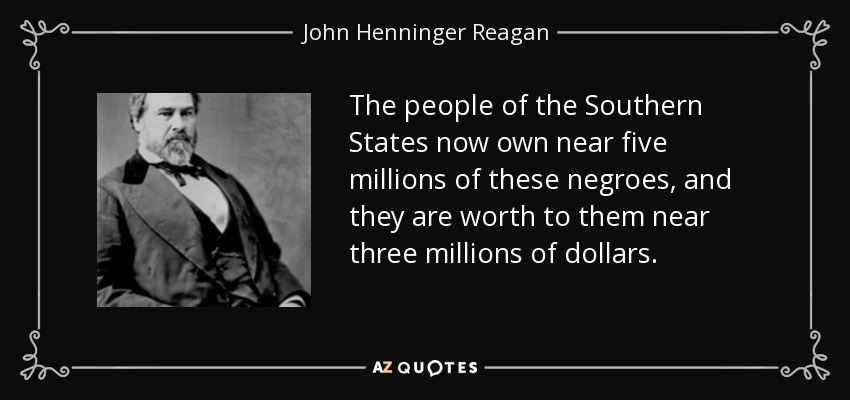 The people of the Southern States now own near five millions of these negroes, and they are worth to them near three millions of dollars. - John Henninger Reagan
