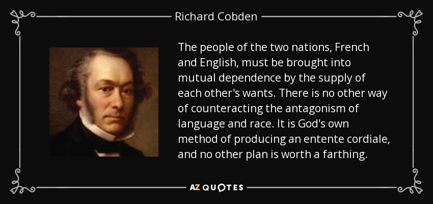 The people of the two nations, French and English, must be brought into mutual dependence by the supply of each other's wants. There is no other way of counteracting the antagonism of language and race. It is God's own method of producing an entente cordiale, and no other plan is worth a farthing. - Richard Cobden