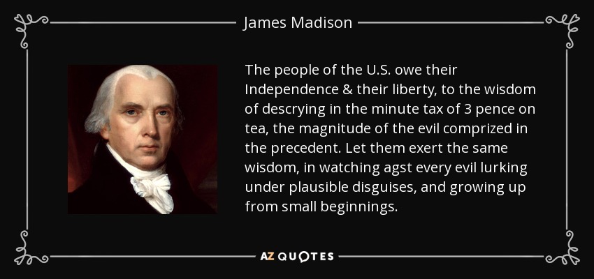 The people of the U.S. owe their Independence & their liberty, to the wisdom of descrying in the minute tax of 3 pence on tea, the magnitude of the evil comprized in the precedent. Let them exert the same wisdom, in watching agst every evil lurking under plausible disguises, and growing up from small beginnings. - James Madison