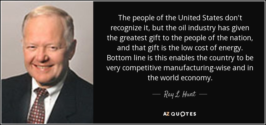 The people of the United States don't recognize it, but the oil industry has given the greatest gift to the people of the nation, and that gift is the low cost of energy. Bottom line is this enables the country to be very competitive manufacturing-wise and in the world economy. - Ray L. Hunt