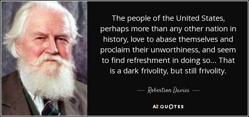The people of the United States, perhaps more than any other nation in history, love to abase themselves and proclaim their unworthiness, and seem to find refreshment in doing so... That is a dark frivolity, but still frivolity. - Robertson Davies