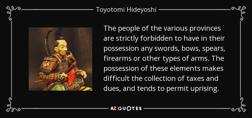 The people of the various provinces are strictly forbidden to have in their possession any swords, bows, spears, firearms or other types of arms. The possession of these elements makes difficult the collection of taxes and dues, and tends to permit uprising. - Toyotomi Hideyoshi