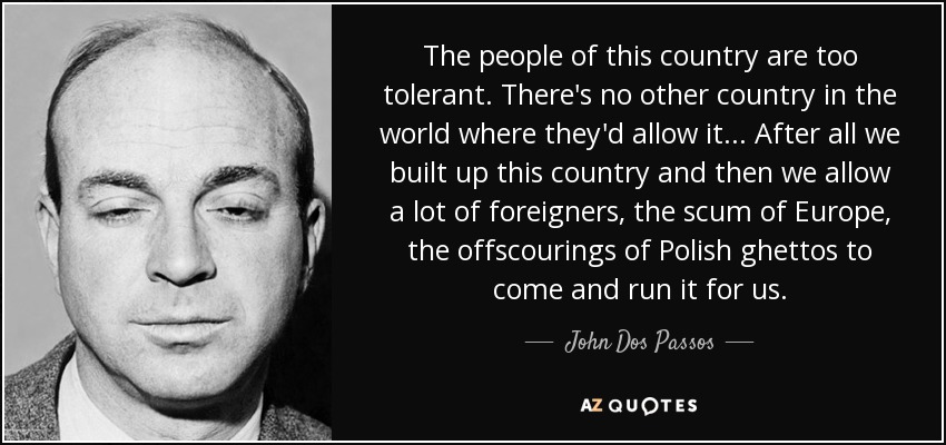 The people of this country are too tolerant. There's no other country in the world where they'd allow it... After all we built up this country and then we allow a lot of foreigners, the scum of Europe, the offscourings of Polish ghettos to come and run it for us. - John Dos Passos