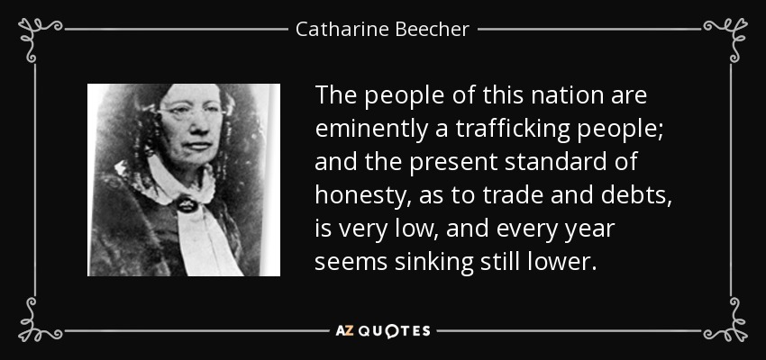 The people of this nation are eminently a trafficking people; and the present standard of honesty, as to trade and debts, is very low, and every year seems sinking still lower. - Catharine Beecher