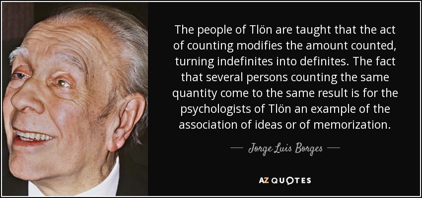 The people of Tlön are taught that the act of counting modifies the amount counted, turning indefinites into definites. The fact that several persons counting the same quantity come to the same result is for the psychologists of Tlön an example of the association of ideas or of memorization. - Jorge Luis Borges