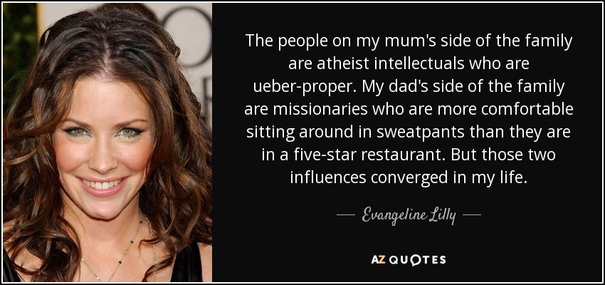 The people on my mum's side of the family are atheist intellectuals who are ueber-proper. My dad's side of the family are missionaries who are more comfortable sitting around in sweatpants than they are in a five-star restaurant. But those two influences converged in my life. - Evangeline Lilly
