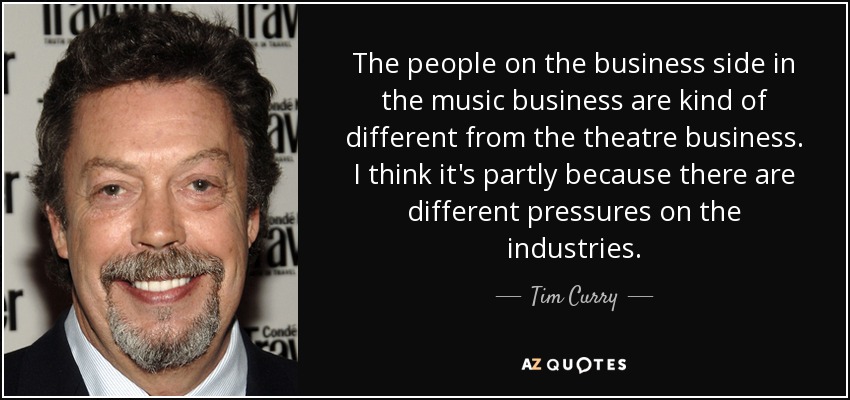 The people on the business side in the music business are kind of different from the theatre business. I think it's partly because there are different pressures on the industries. - Tim Curry