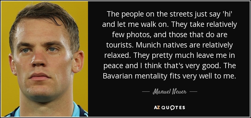 The people on the streets just say 'hi' and let me walk on. They take relatively few photos, and those that do are tourists. Munich natives are relatively relaxed. They pretty much leave me in peace and I think that's very good. The Bavarian mentality fits very well to me. - Manuel Neuer
