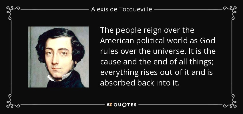 The people reign over the American political world as God rules over the universe. It is the cause and the end of all things; everything rises out of it and is absorbed back into it. - Alexis de Tocqueville