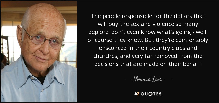 The people responsible for the dollars that will buy the sex and violence so many deplore, don't even know what's going - well, of course they know. But they're comfortably ensconced in their country clubs and churches, and very far removed from the decisions that are made on their behalf. - Norman Lear