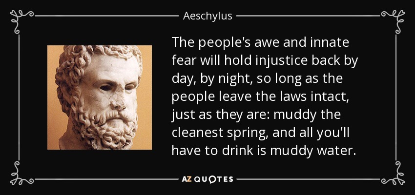 The people's awe and innate fear will hold injustice back by day, by night, so long as the people leave the laws intact, just as they are: muddy the cleanest spring, and all you'll have to drink is muddy water. - Aeschylus