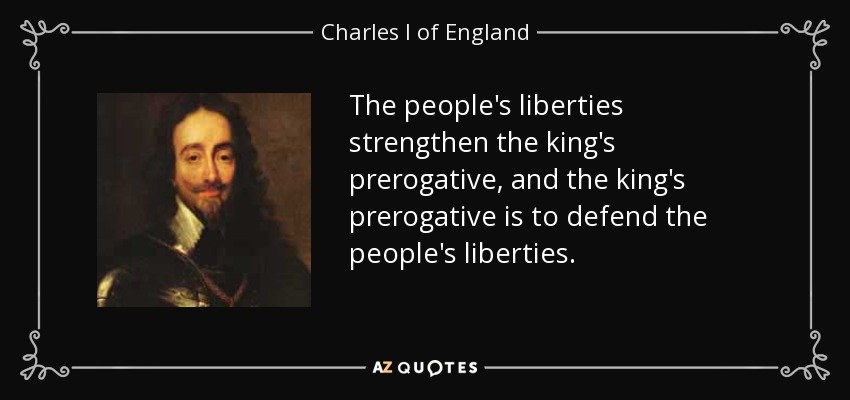 The people's liberties strengthen the king's prerogative, and the king's prerogative is to defend the people's liberties. - Charles I of England