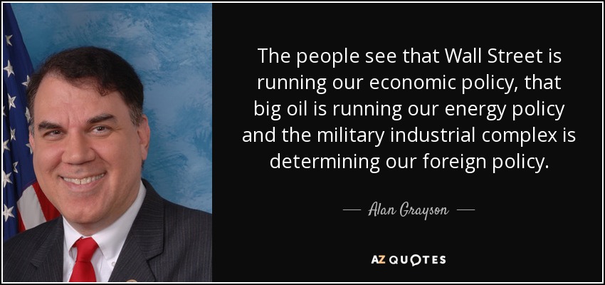 The people see that Wall Street is running our economic policy, that big oil is running our energy policy and the military industrial complex is determining our foreign policy. - Alan Grayson