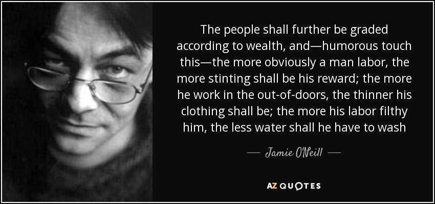 The people shall further be graded according to wealth, and—humorous touch this—the more obviously a man labor, the more stinting shall be his reward; the more he work in the out-of-doors, the thinner his clothing shall be; the more his labor filthy him, the less water shall he have to wash - Jamie O'Neill