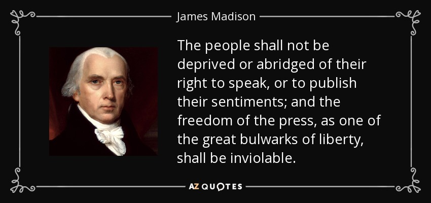 The people shall not be deprived or abridged of their right to speak, or to publish their sentiments; and the freedom of the press, as one of the great bulwarks of liberty, shall be inviolable. - James Madison
