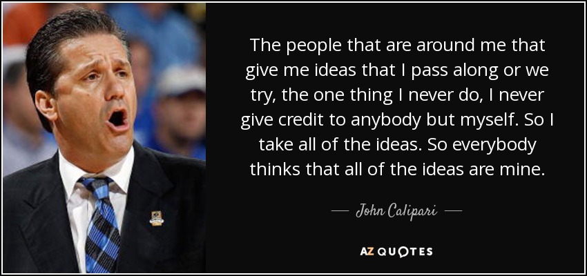 The people that are around me that give me ideas that I pass along or we try, the one thing I never do, I never give credit to anybody but myself. So I take all of the ideas. So everybody thinks that all of the ideas are mine. - John Calipari