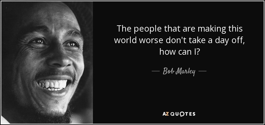 The people that are making this world worse don't take a day off, how can I? - Bob Marley