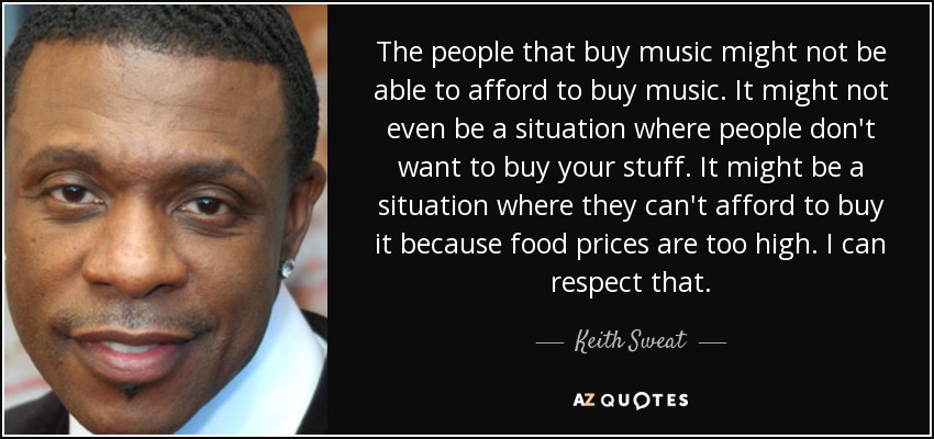 The people that buy music might not be able to afford to buy music. It might not even be a situation where people don't want to buy your stuff. It might be a situation where they can't afford to buy it because food prices are too high. I can respect that. - Keith Sweat