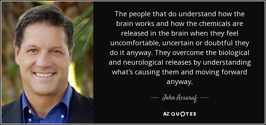 The people that do understand how the brain works and how the chemicals are released in the brain when they feel uncomfortable, uncertain or doubtful they do it anyway. They overcome the biological and neurological releases by understanding what's causing them and moving forward anyway. - John Assaraf
