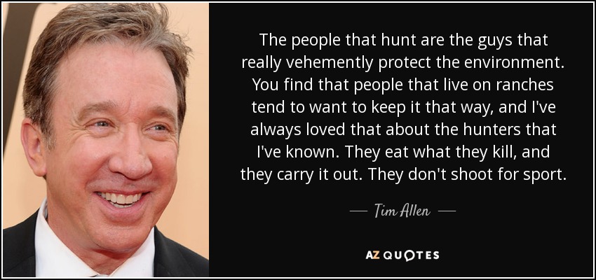 The people that hunt are the guys that really vehemently protect the environment. You find that people that live on ranches tend to want to keep it that way, and I've always loved that about the hunters that I've known. They eat what they kill, and they carry it out. They don't shoot for sport. - Tim Allen