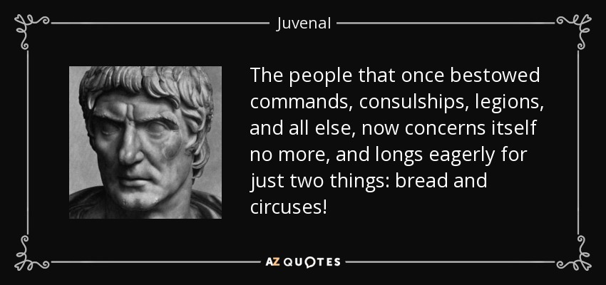 The people that once bestowed commands, consulships, legions, and all else, now concerns itself no more, and longs eagerly for just two things: bread and circuses! - Juvenal