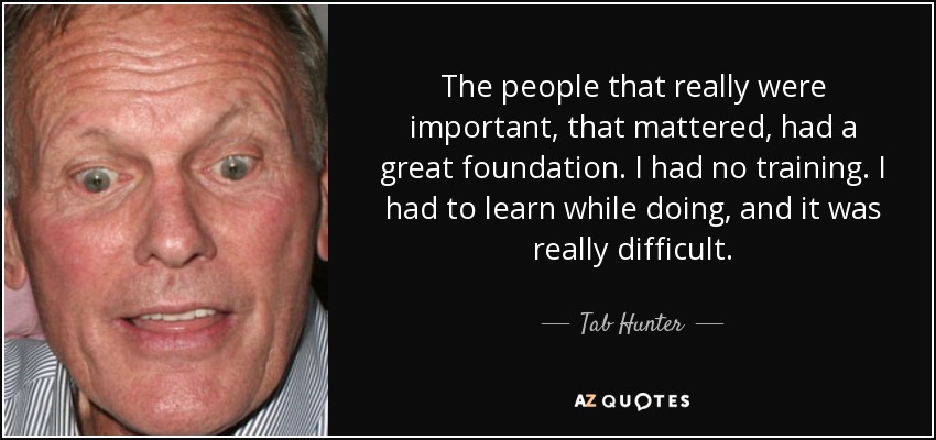 The people that really were important, that mattered, had a great foundation. I had no training. I had to learn while doing, and it was really difficult. - Tab Hunter