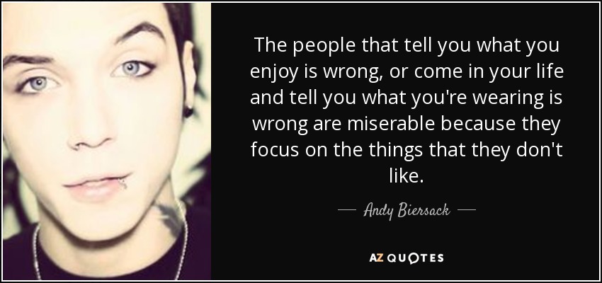 The people that tell you what you enjoy is wrong, or come in your life and tell you what you're wearing is wrong are miserable because they focus on the things that they don't like. - Andy Biersack