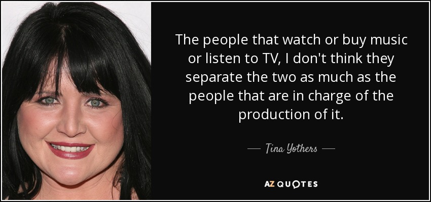The people that watch or buy music or listen to TV, I don't think they separate the two as much as the people that are in charge of the production of it. - Tina Yothers