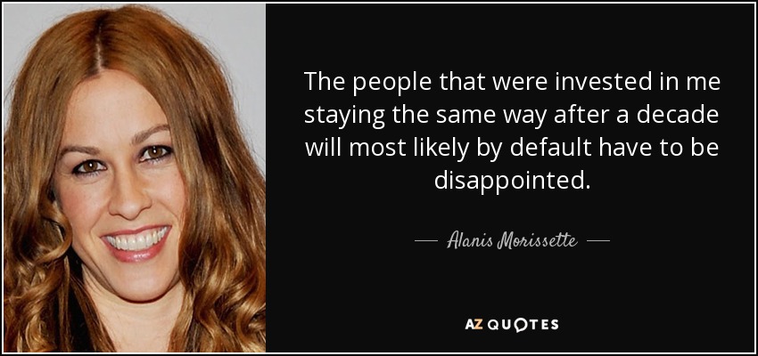 The people that were invested in me staying the same way after a decade will most likely by default have to be disappointed. - Alanis Morissette