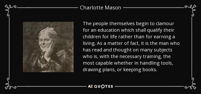 The people themselves begin to clamour for an education which shall qualify their children for life rather than for earning a living. As a matter of fact, it is the man who has read and thought on many subjects who is, with the necessary training, the most capable whether in handling tools, drawing plans, or keeping books. - Charlotte Mason