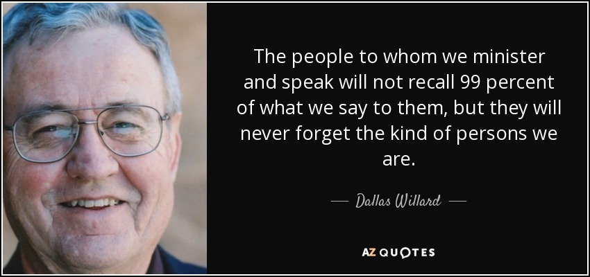 The people to whom we minister and speak will not recall 99 percent of what we say to them, but they will never forget the kind of persons we are. - Dallas Willard
