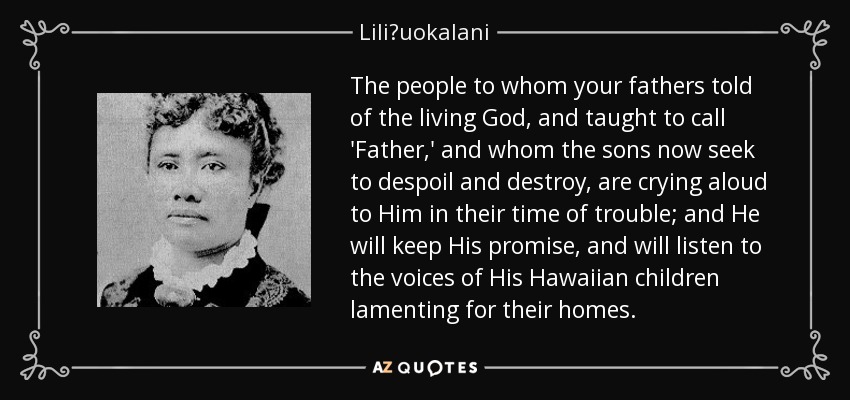 The people to whom your fathers told of the living God, and taught to call 'Father,' and whom the sons now seek to despoil and destroy, are crying aloud to Him in their time of trouble; and He will keep His promise, and will listen to the voices of His Hawaiian children lamenting for their homes. - Liliʻuokalani
