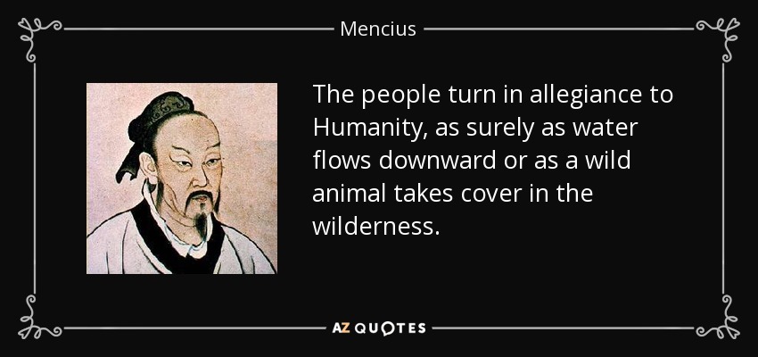 The people turn in allegiance to Humanity, as surely as water flows downward or as a wild animal takes cover in the wilderness. - Mencius